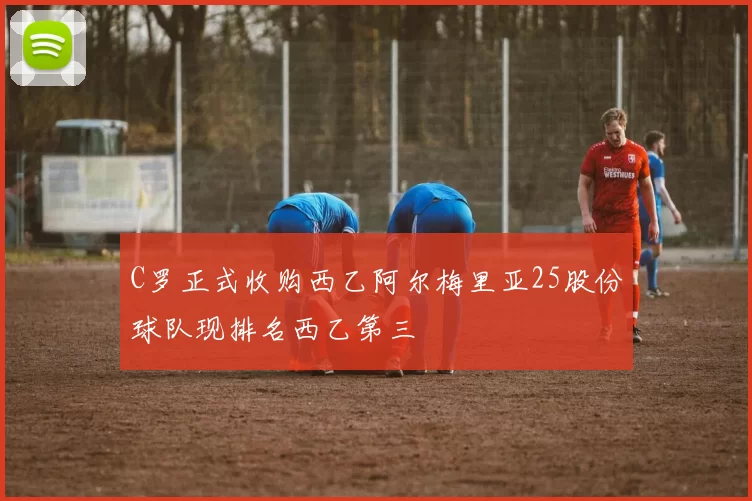C罗正式收购西乙阿尔梅里亚25股份球队现排名西乙第三