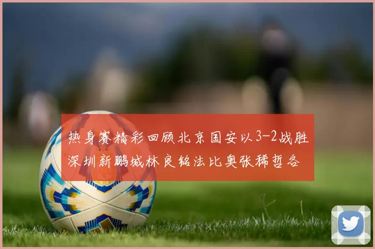 热身赛精彩回顾北京国安以3-2战胜深圳新鹏城林良铭法比奥张稀哲各入一球