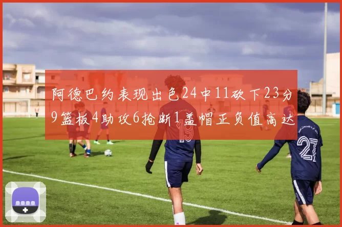 阿德巴约表现出色24中11砍下23分9篮板4助攻6抢断1盖帽正负值高达22
