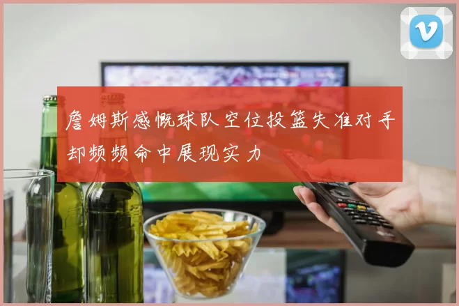 詹姆斯感慨球队空位投篮失准对手却频频命中展现实力