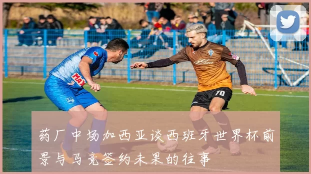 药厂中场加西亚谈西班牙世界杯前景与马竞签约未果的往事