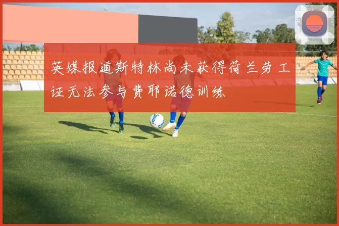 英媒报道斯特林尚未获得荷兰劳工证无法参与费耶诺德训练