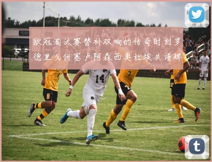 欧冠淘汰赛替补双响的传奇时刻罗德里戈何塞卢阿森西奥杜埃共谱辉煌