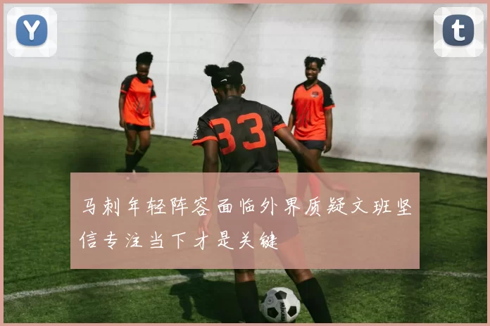 马刺年轻阵容面临外界质疑文班坚信专注当下才是关键