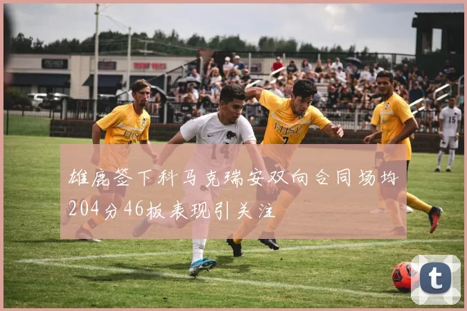 雄鹿签下科马克瑞安双向合同场均204分46板表现引关注