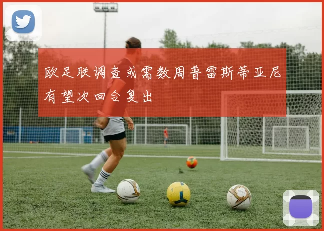 欧足联调查或需数周普雷斯蒂亚尼有望次回合复出