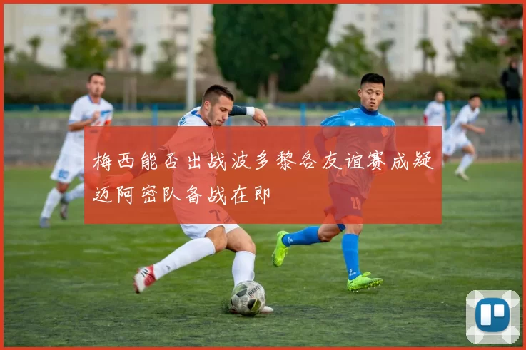 梅西能否出战波多黎各友谊赛成疑迈阿密队备战在即
