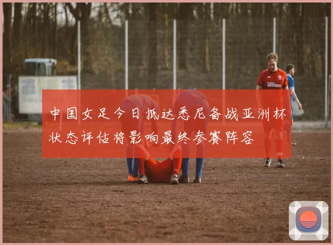 中国女足今日抵达悉尼备战亚洲杯状态评估将影响最终参赛阵容